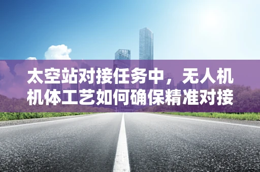 太空站对接任务中，无人机机体工艺如何确保精准对接？