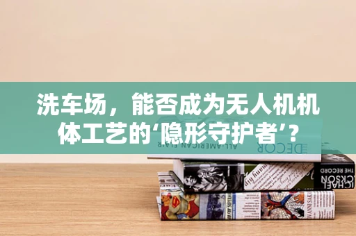 洗车场，能否成为无人机机体工艺的‘隐形守护者’？