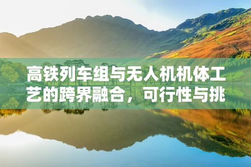 高铁列车组与无人机机体工艺的跨界融合，可行性与挑战何在？