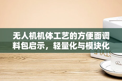 无人机机体工艺的方便面调料包启示，轻量化与模块化的创新融合
