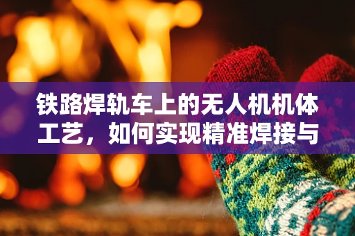 铁路焊轨车上的无人机机体工艺，如何实现精准焊接与轻量化设计？
