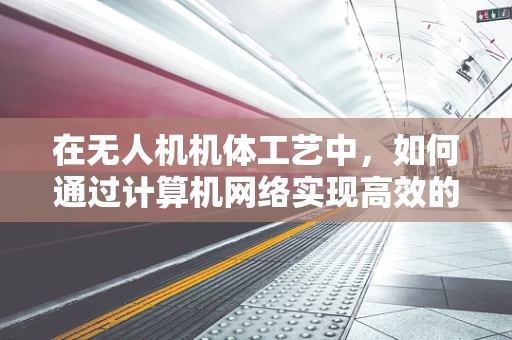 在无人机机体工艺中，如何通过计算机网络实现高效的数据传输与控制？