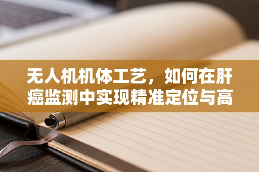 无人机机体工艺，如何在肝癌监测中实现精准定位与高效采样？