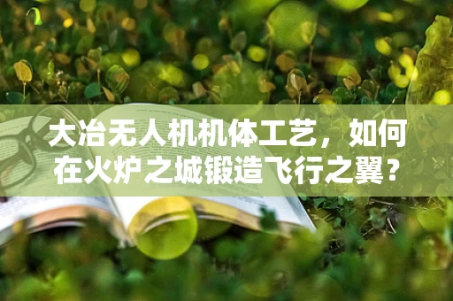 大冶无人机机体工艺，如何在火炉之城锻造飞行之翼？