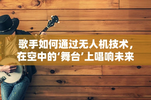 歌手如何通过无人机技术，在空中的‘舞台’上唱响未来？