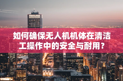 如何确保无人机机体在清洁工操作中的安全与耐用？