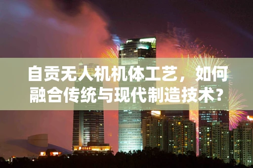 自贡无人机机体工艺，如何融合传统与现代制造技术？