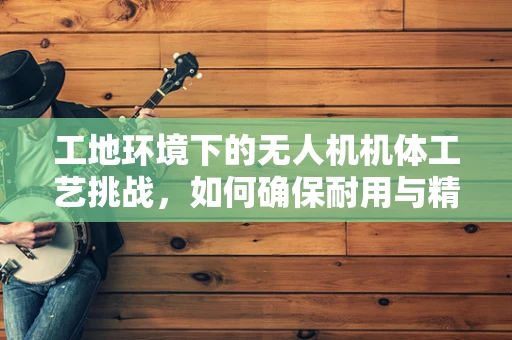 工地环境下的无人机机体工艺挑战，如何确保耐用与精准？