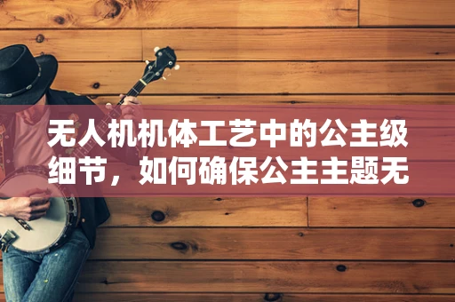 无人机机体工艺中的公主级细节，如何确保公主主题无人机的精致与耐用？