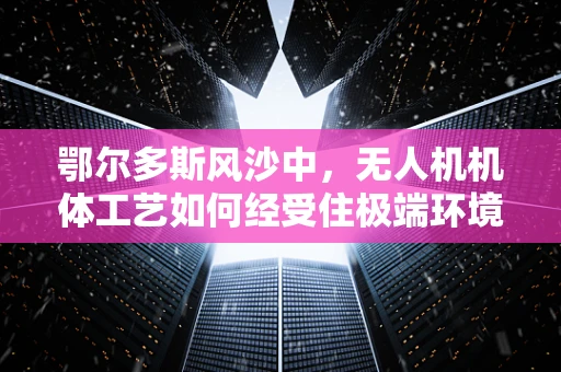 鄂尔多斯风沙中，无人机机体工艺如何经受住极端环境的考验？