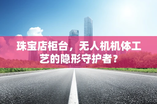 珠宝店柜台，无人机机体工艺的隐形守护者？