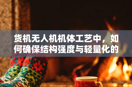 货机无人机机体工艺中，如何确保结构强度与轻量化的完美平衡？