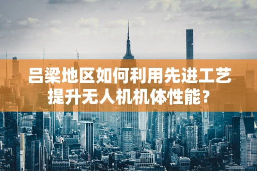 吕梁地区如何利用先进工艺提升无人机机体性能？