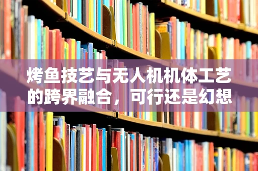 烤鱼技艺与无人机机体工艺的跨界融合，可行还是幻想？