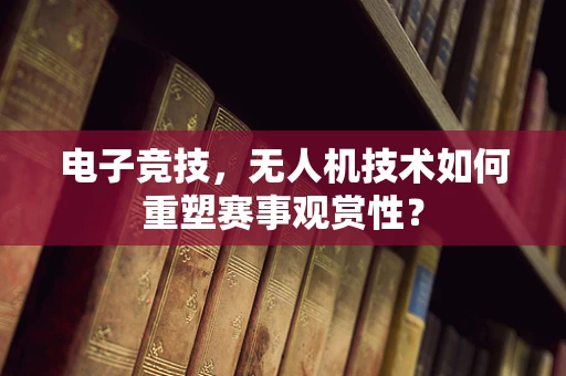电子竞技，无人机技术如何重塑赛事观赏性？