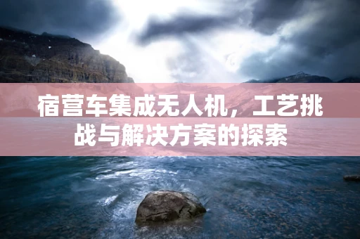 宿营车集成无人机，工艺挑战与解决方案的探索