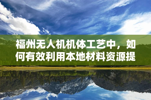 福州无人机机体工艺中，如何有效利用本地材料资源提升制造效率？