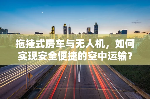 拖挂式房车与无人机，如何实现安全便捷的空中运输？