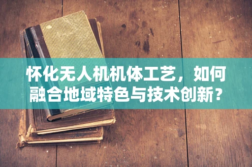 怀化无人机机体工艺，如何融合地域特色与技术创新？