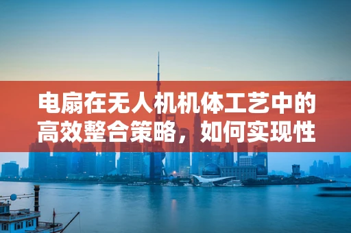 电扇在无人机机体工艺中的高效整合策略，如何实现性能与安全的双重提升？