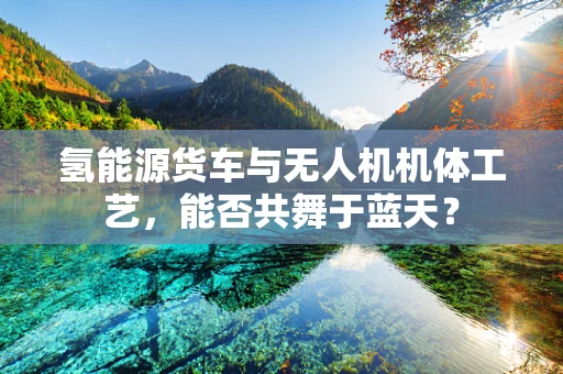 氢能源货车与无人机机体工艺，能否共舞于蓝天？