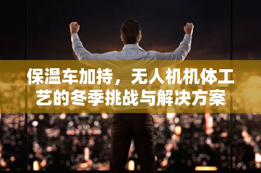 保温车加持，无人机机体工艺的冬季挑战与解决方案