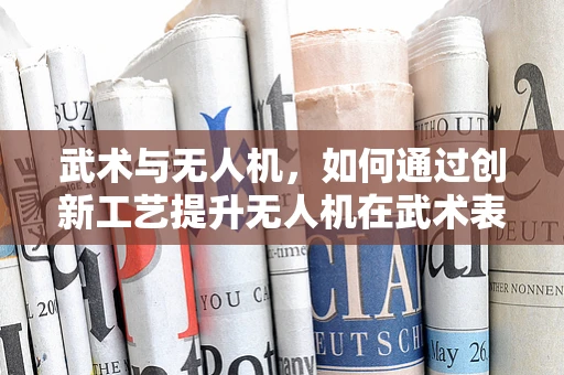武术与无人机，如何通过创新工艺提升无人机在武术表演中的应用？