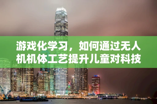 游戏化学习，如何通过无人机机体工艺提升儿童对科技的兴趣？