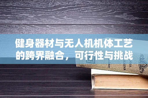 健身器材与无人机机体工艺的跨界融合，可行性与挑战何在？