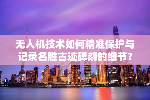 无人机技术如何精准保护与记录名胜古迹碑刻的细节？