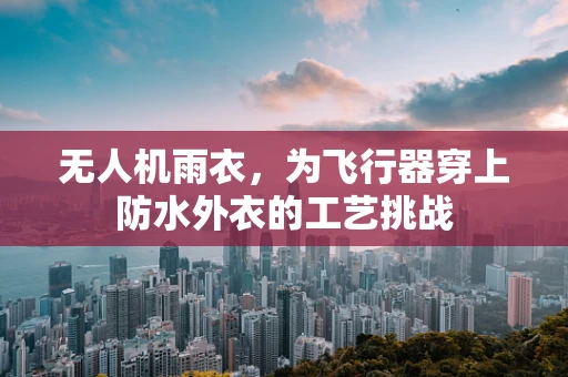 无人机雨衣，为飞行器穿上防水外衣的工艺挑战