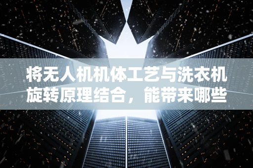 将无人机机体工艺与洗衣机旋转原理结合，能带来哪些创新？