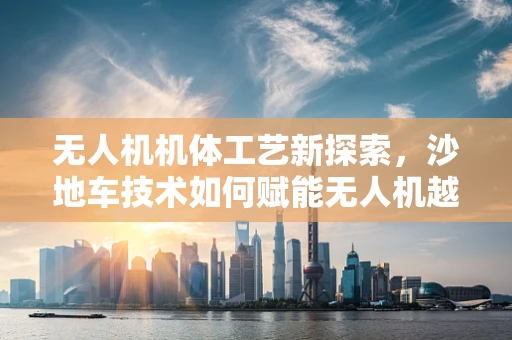 无人机机体工艺新探索，沙地车技术如何赋能无人机越野性能？