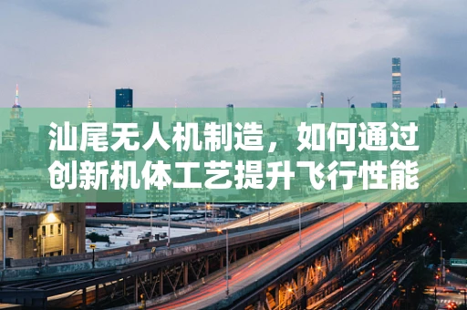 汕尾无人机制造，如何通过创新机体工艺提升飞行性能？