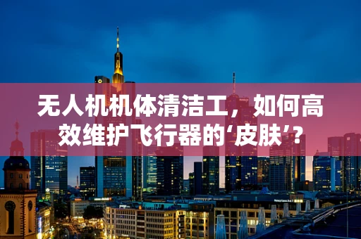 无人机机体清洁工，如何高效维护飞行器的‘皮肤’？