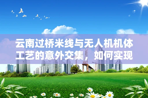 云南过桥米线与无人机机体工艺的意外交集，如何实现轻量化与耐热性的完美平衡？