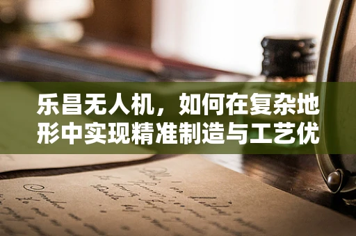 乐昌无人机，如何在复杂地形中实现精准制造与工艺优化？