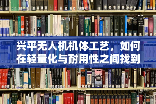 兴平无人机机体工艺，如何在轻量化与耐用性之间找到完美平衡？