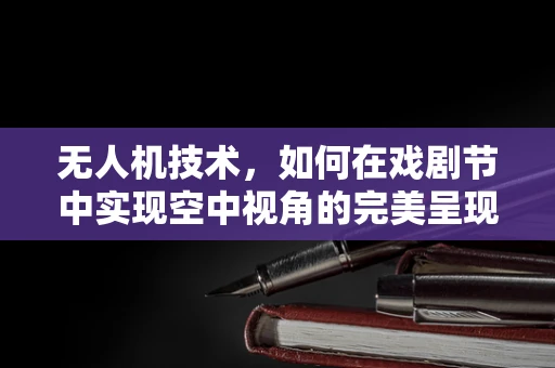无人机技术，如何在戏剧节中实现空中视角的完美呈现？