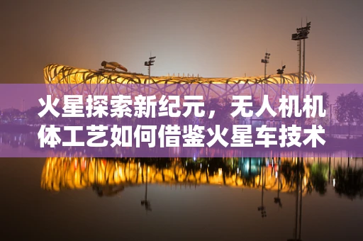 火星探索新纪元，无人机机体工艺如何借鉴火星车技术？