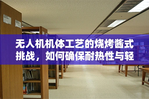 无人机机体工艺的烧烤酱式挑战，如何确保耐热性与轻量化？