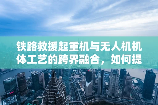 铁路救援起重机与无人机机体工艺的跨界融合，如何提升救援效率？