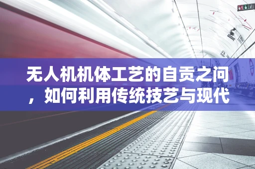 无人机机体工艺的自贡之问，如何利用传统技艺与现代技术融合，打造独一无二的飞行器？