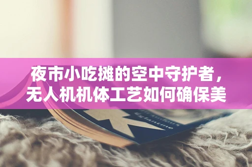 夜市小吃摊的空中守护者，无人机机体工艺如何确保美食安全送达？