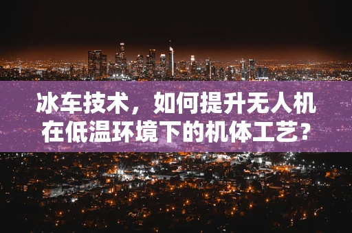 冰车技术，如何提升无人机在低温环境下的机体工艺？