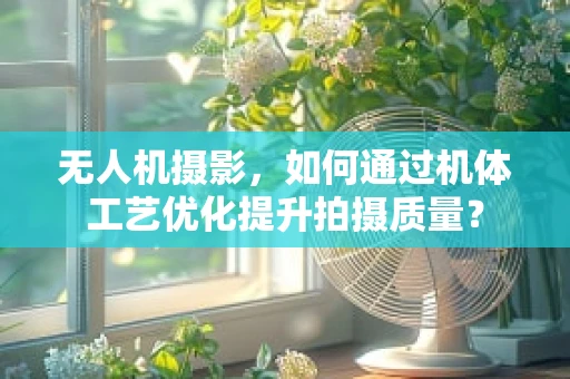 无人机摄影，如何通过机体工艺优化提升拍摄质量？