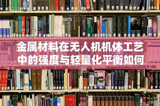 金属材料在无人机机体工艺中的强度与轻量化平衡如何实现？