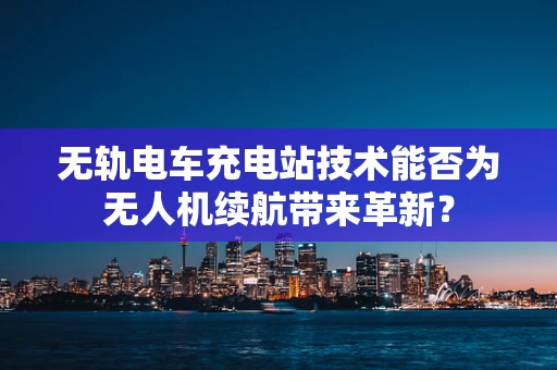 无轨电车充电站技术能否为无人机续航带来革新？