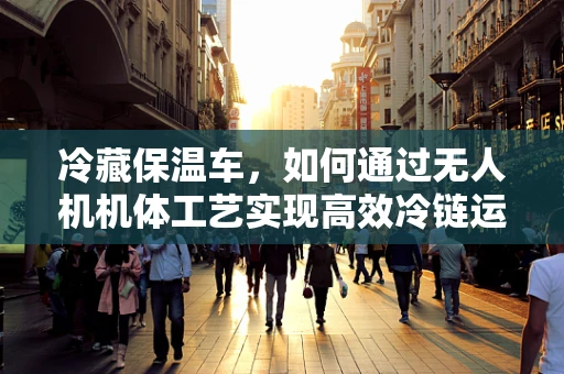 冷藏保温车，如何通过无人机机体工艺实现高效冷链运输？