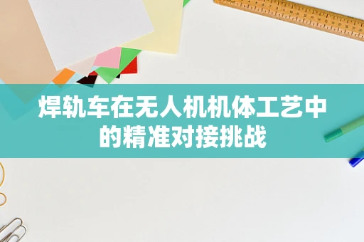 焊轨车在无人机机体工艺中的精准对接挑战